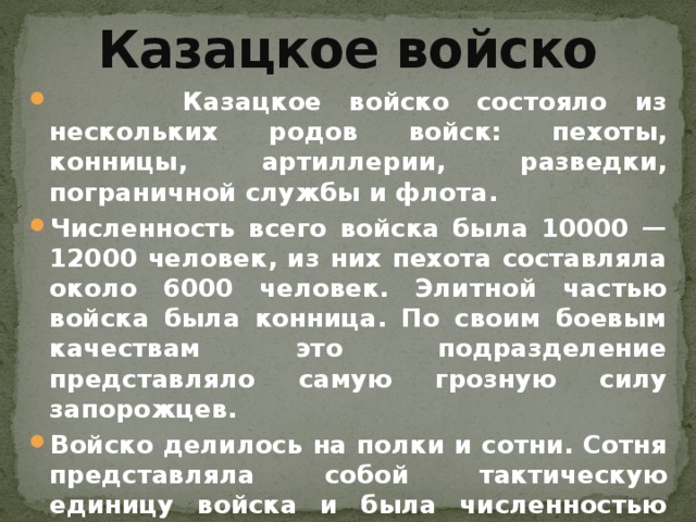 Казацкое войско  Казацкое войско состояло из нескольких родов войск: пехоты, конницы, артиллерии, разведки, пограничной службы и флота. Численность всего войска была 10000 — 12000 человек, из них пехота составляла около 6000 человек. Элитной частью войска была конница. По своим боевым качествам это подразделение представляло самую грозную силу запорожцев. Войско делилось на полки и сотни. Сотня представляла собой тактическую единицу войска и была численностью 180 человек. Полк состоял из трех сотен общей численностью 540 человек.    