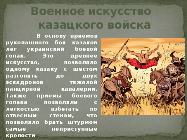 Военное искусство  казацкого войска  В основу приемов рукопашного боя казаков лег украинский боевой гопак. Это древнее искусство, позволяло одному казаку с шестом разгонять до двух эскадронов тяжелой панцирной кавалерии. Также приемы боевого гопака позволяли с легкостью взбегать по отвесным стенам, что позволяло брать штурмом самые неприступные крепости    