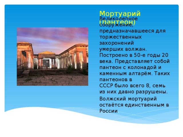 Мортуарий (пантеон) Великолепное сооружение, предназначавшееся для торжественных захоронений  умерших волжан. Построено в 50-е годы 20 века. Представляет собой  пантеон с колонадой и каменным алтарём. Таких пантеонов в  СССР было всего 8, семь из них давно разрушены. Волжский мортуарий остаётся единственным в России .   
