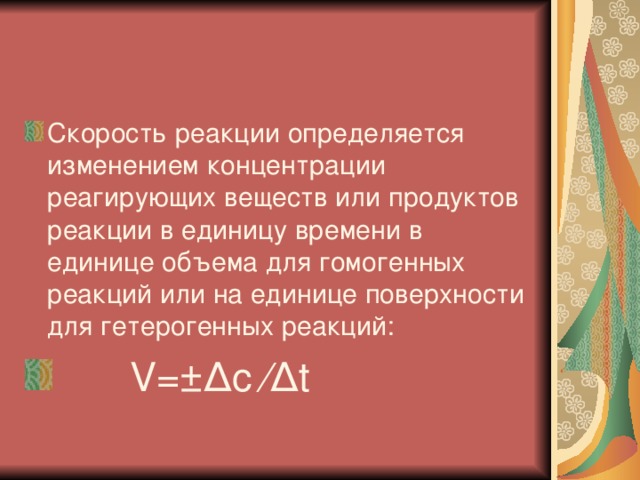 Скорость реакции определяется изменением концентрации реагирующих веществ или продуктов реакции в единицу времени в единице объема для гомогенных реакций или на единице поверхности для гетерогенных реакций:  V =±∆ c ∕∆ t  