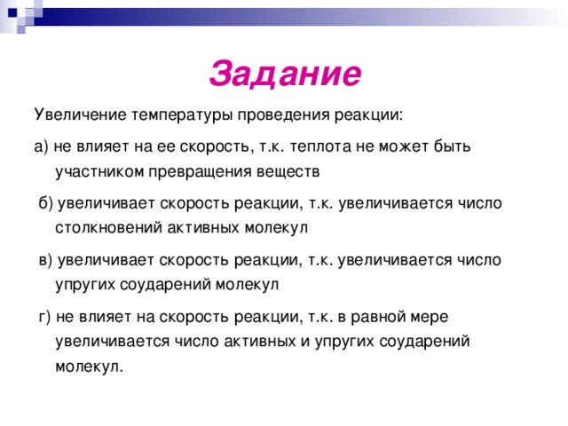 Задание Увеличение температуры проведения реакции: а) не влияет на ее скорость, т.к. теплота не может быть участником превращения веществ  б) увеличивает скорость реакции, т.к. увеличивается число столкновений активных молекул  в) увеличивает скорость реакции, т.к. увеличивается число упругих соударений молекул  г) не влияет на скорость реакции, т.к. в равной мере увеличивается число активных и упругих соударений молекул. 