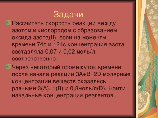 Задачи Рассчитать скорость реакции между азотом и кислородом с образованием оксида азота( II) , если на моменты времени 74с и 124с концентрация азота составляла 0,07 и 0,02 моль/л соответственно. Через некоторый промежуток времени после начала реакции 3А+В=2 D молярные концентрации веществ оказались равными 3(А), 1(В) и 0,8моль/л( D ). Найти начальные концентрации реагентов. 
