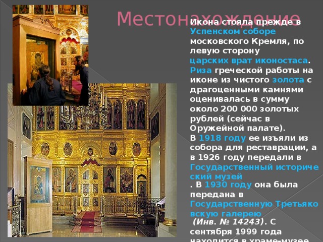 Местонахождение Икона стояла прежде в Успенском соборе  московского Кремля , по левую сторону царских врат  иконостаса . Риза греческой работы на иконе из чистого золота с драгоценными камнями оценивалась в сумму около 200 000 золотых рублей (сейчас в Оружейной палате). В 1918 году ее изъяли из собора для реставрации, а в 1926 году передали в Государственный исторический музей . В 1930 году она была передана в Государственную Третьяковскую галерею  (Инв. № 14243) . С сентября 1999 года находится в храме-музее Святителя Николая в Толмачах при Государственной Третьяковской галерее. 