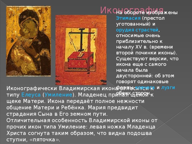 Иконография На обороте изображены Этимасия (престол уготованный) и орудия страстей , относимые очень приблизительно к началу XV в. (времени второй починки иконы). Существуют версии, что икона еще с самого начала была двусторонней: об этом говорят одинаковые формы ковчега и лузги обеих сторон. Иконографически Владимирская икона относится к типу Елеуса ( Умиление ). Младенец припал щекой к щеке Матери. Икона передаёт полное нежности общение Матери и Ребёнка. Мария предвидит страдания Сына в Его земном пути. Отличительная особенность Владимирской иконы от прочих икон типа Умиление: левая ножка Младенца Христа согнута таким образом, что видна подошва ступни, «пяточка». 