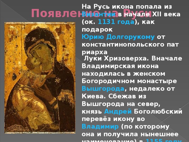 На Русь икона попала из Византии в начале XII века (ок. 1131 года ), как подарок Юрию Долгорукому от константинопольского патриарха Луки Хризоверха. Вначале Владимирская икона находилась в женском Богородичном монастыре Вышгорода , недалеко от Киева . Сбежав из Вышгорода на север, князь Андрей Боголюбский перевёз икону во Владимир (по которому она и получила нынешнее наименование) в 1155 году , где она хранилась в Успенском соборе . Появление на Руси 
