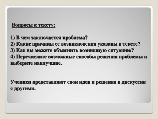 Вопросы к тексту:   1) В чем заключается проблема?  2) Какие причины ее возникновения указаны в тексте?  3) Как вы можете объяснить возникшую ситуацию?  4) Перечислите возможные способы решения проблемы и выберите наилучшие.    Ученики представляют свои идеи и решения в дискуссии с другими. 