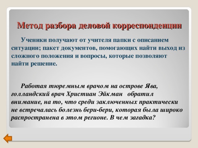 Метод разбора деловой корреспонденции  Ученики получают от учителя папки с описанием ситуации; пакет документов, помогающих найти выход из сложного положения и вопросы, которые позволяют найти решение.   Работая тюремным врачом на острове Ява,  голландский врач Христиан Эйкман обратил внимание, на то, что среди заключенных практически не встречалась болезнь бери-бери, которая была широко распространена в этом регионе. В чем загадка?   