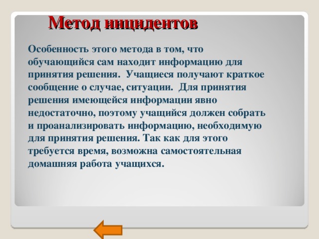  Метод инцидентов Особенность этого метода в том, что обучающийся сам находит информацию для принятия решения. Учащиеся получают краткое сообщение о случае, ситуации. Для принятия решения имеющейся информации явно недостаточно, поэтому учащийся должен собрать и проанализировать информацию, необходимую для принятия решения. Так как для этого требуется время, возможна самостоятельная домашняя работа учащихся.  