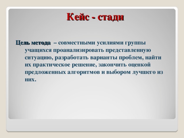 Кейс - стади Цель метода – совместными усилиями группы учащихся проанализировать представленную ситуацию, разработать варианты проблем, найти их практическое решение, закончить оценкой предложенных алгоритмов и выбором лучшего из них. 