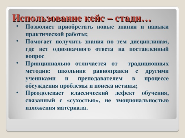 Использование кейс – стади… Позволяет приобретать новые знания и навыки практической работы; Помогает получить знания по тем дисциплинам, где нет однозначного ответа на поставленный вопрос Принципиально отличается от традиционных методик: школьник равноправен с другими учениками и преподавателем в процессе обсуждения проблемы и поиска истины; Преодолевает классический дефект обучения, связанный с «сухостью», не эмоциональностью изложения материала. 