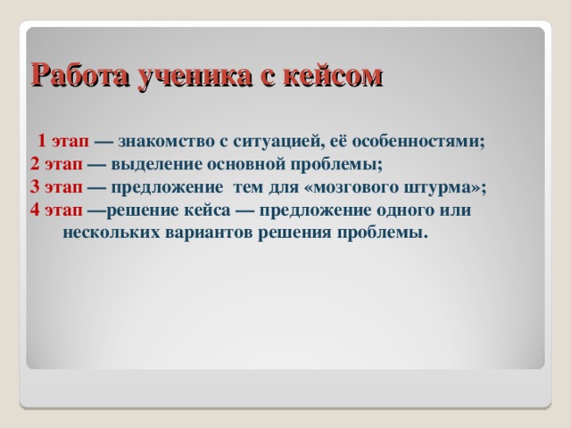 Работа ученика с кейсом  1 этап — знакомство с ситуацией, её особенностями; 2 этап — выделение основной проблемы; 3 этап — предложение тем для «мозгового штурма»; 4 этап —решение кейса — предложение одного или нескольких вариантов решения проблемы. 