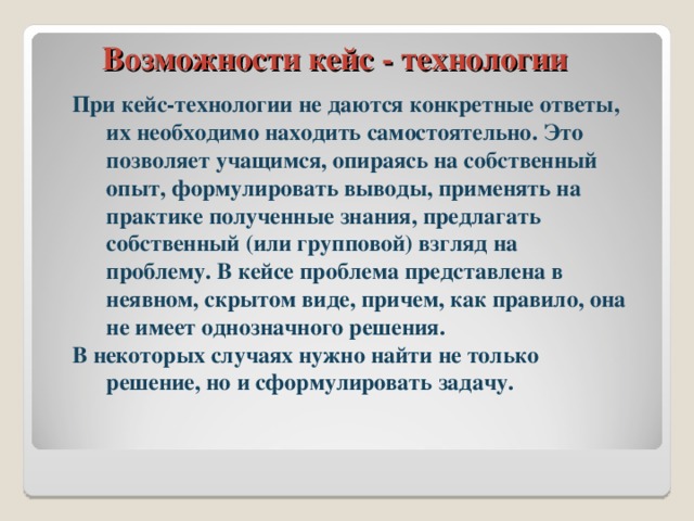 Возможности кейс - технологии При кейс-технологии не даются конкретные ответы, их необходимо находить самостоятельно. Это позволяет учащимся, опираясь на собственный опыт, формулировать выводы, применять на практике полученные знания, предлагать собственный (или групповой) взгляд на проблему. В кейсе проблема представлена в неявном, скрытом виде, причем, как правило, она не имеет однозначного решения. В некоторых случаях нужно найти не только решение, но и сформулировать задачу.  