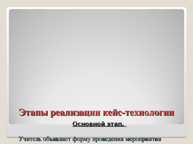 Этапы реализации кейс-технологии   Основной этап.   Учитель объявляет форму проведения мероприятия (индивидуальная или групповая), передает кейс учащимся и поясняет, в чем заключается их деятельность, и по каким критериям она будет оцениваться.  Школьники, проанализировав ситуацию, выявляют проблему и стараются найти как можно больше альтернативных решений. Если требуется экспериментальное доказательство, то они обращаются за помощью к учителю. Результаты исследования оформляются в виде презентации, проекта.   