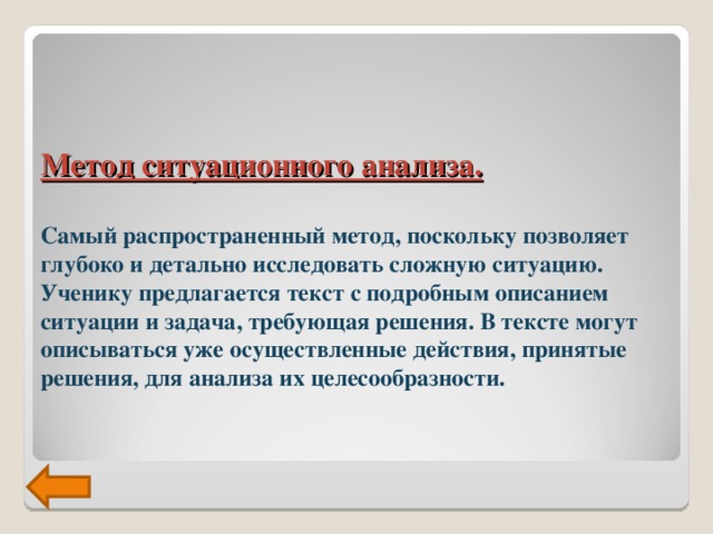 Метод ситуационного анализа.    Самый распространенный метод, поскольку позволяет глубоко и детально исследовать сложную ситуацию. Ученику предлагается текст с подробным описанием ситуации и задача, требующая решения. В тексте могут описываться уже осуществленные действия, принятые решения, для анализа их целесообразности.   
