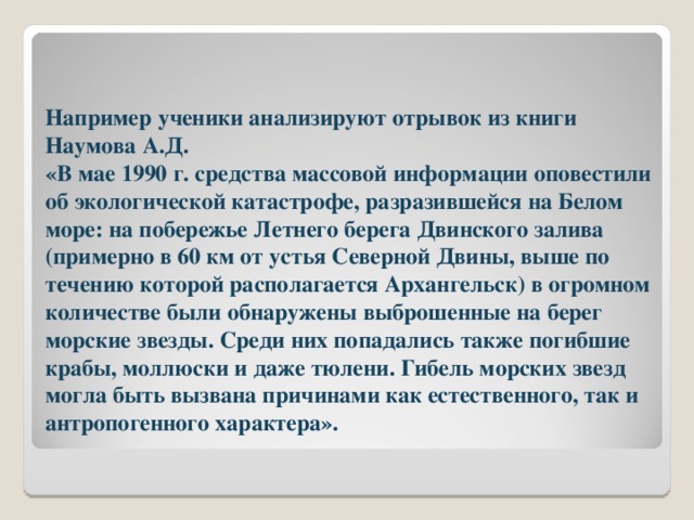 Например ученики анализируют отрывок из книги Наумова А.Д.  «В мае 1990 г. средства массовой информации оповестили об экологической катастрофе, разразившейся на Белом море: на побережье Летнего берега Двинского залива (примерно в 60 км от устья Северной Двины, выше по течению которой располагается Архангельск) в огромном количестве были обнаружены выброшенные на берег морские звезды. Среди них попадались также погибшие крабы, моллюски и даже тюлени. Гибель морских звезд могла быть вызвана причинами как естественного, так и антропогенного характера». 