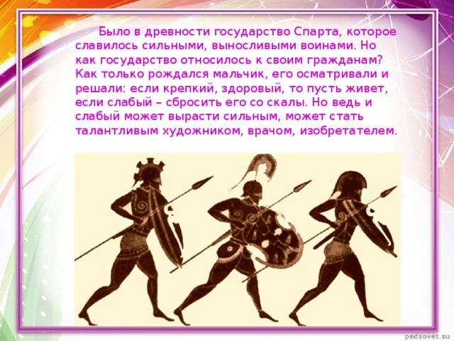  Было в древности государство Спарта, которое славилось сильными, выносливыми воинами. Но как государство относилось к своим гражданам? Как только рождался мальчик, его осматривали и решали: если крепкий, здоровый, то пусть живет, если слабый – сбросить его со скалы. Но ведь и слабый может вырасти сильным, может стать талантливым художником, врачом, изобретателем. 