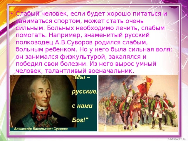 Слабый человек, если будет хорошо питаться и заниматься спортом, может стать очень сильным. Больных необходимо лечить, слабым помогать. Например, знаменитый русский полководец А.В.Суворов родился слабым, больным ребенком. Но у него была сильная воля: он занимался физкультурой, закалялся и победил свои болезни. Из него вырос умный человек, талантливый военачальник.   