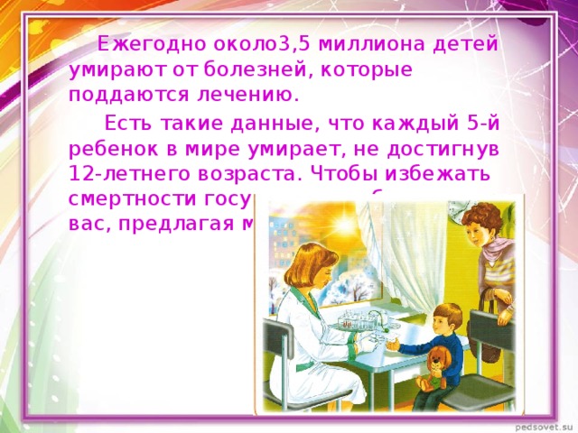  Ежегодно около3,5 миллиона детей умирают от болезней, которые поддаются лечению.  Есть такие данные, что каждый 5-й ребенок в мире умирает, не достигнув 12-летнего возраста. Чтобы избежать смертности государство заботится о вас, предлагая медицинскую помощь. 