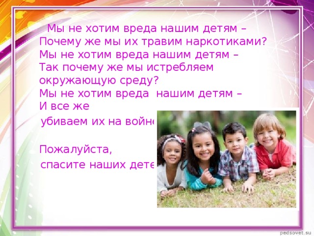  Мы не хотим вреда нашим детям –  Почему же мы их травим наркотиками?  Мы не хотим вреда нашим детям –  Так почему же мы истребляем окружающую среду?  Мы не хотим вреда нашим детям –  И все же  убиваем их на войне.  Пожалуйста,  спасите наших детей! 