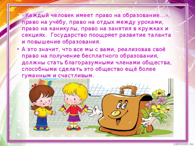 «Каждый человек имеет право на образование…», право на учёбу, право на отдых между уроками, право на каникулы, право на занятия в кружках и секциях. Государство поощряет развитие таланта и повышение образования. А это значит, что все мы с вами, реализовав своё право на получение бесплатного образования, должны стать благоразумными членами общества, способными сделать это общество ещё более гуманным и счастливым. 