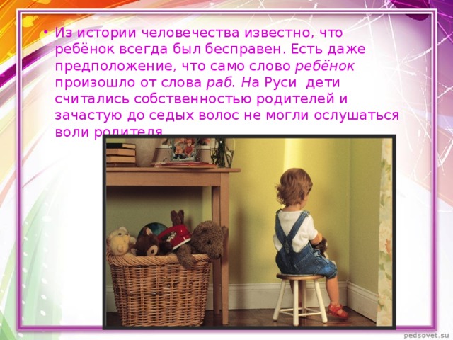 Из истории человечества известно, что ребёнок всегда был бесправен. Есть даже предположение, что само слово  ребёнок произошло от слова  раб. Н а Руси дети считались собственностью родителей и зачастую до седых волос не могли ослушаться воли родителя. 