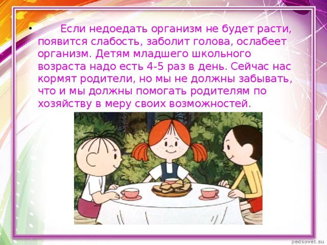          Если недоедать организм не будет расти, появится слабость, заболит голова, ослабеет организм. Детям младшего школьного возраста надо есть 4-5 раз в день. Сейчас нас кормят родители, но мы не должны забывать, что и мы должны помогать родителям по хозяйству в меру своих возможностей. 