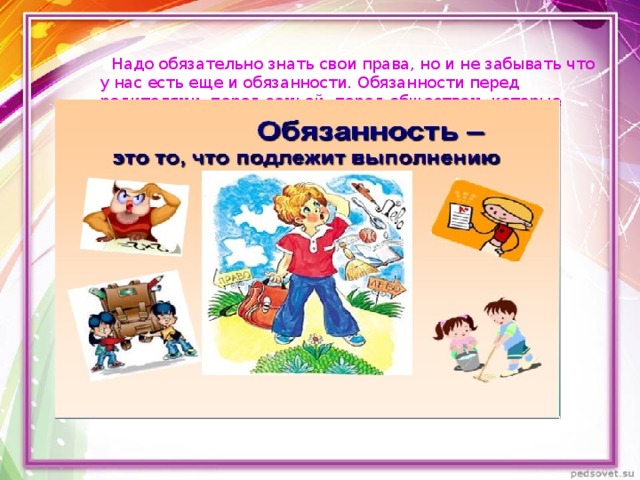  Надо обязательно знать свои права, но и не забывать что у нас есть еще и обязанности. Обязанности перед родителями, перед семьей, перед обществом, которые необходимо выполнять.   