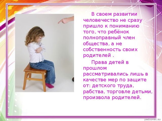  В своем развитии человечество не сразу пришло к пониманию того, что ребёнок полноправный член общества, а не собственность своих родителей .  Права детей в прошлом рассматривались лишь в качестве мер по защите от: детского труда, рабства, торговле детьми, произвола родителей. 
