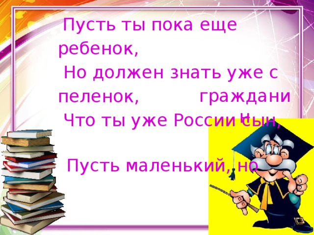  Пусть ты пока еще ребенок,       Но должен знать уже с пеленок,  Что ты уже России сын,        Пусть маленький, но   гражданин 