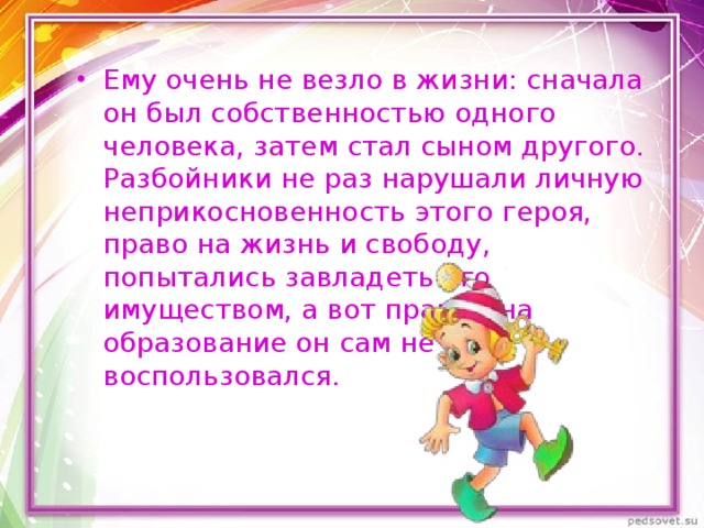 Ему очень не везло в жизни: сначала он был собственностью одного человека, затем стал сыном другого. Разбойники не раз нарушали личную неприкосновенность этого героя, право на жизнь и свободу, попытались завладеть его имуществом, а вот правом на образование он сам не воспользовался. 