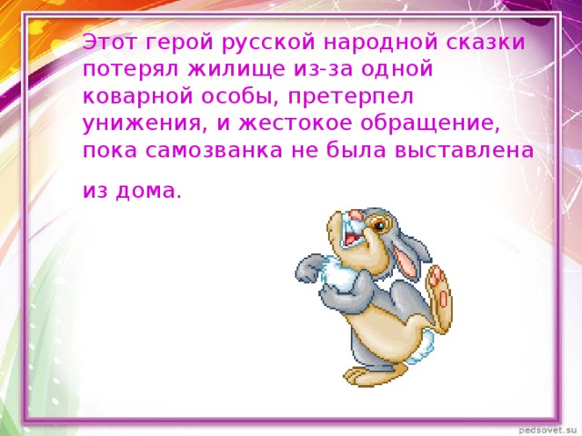 Этот герой русской народной сказки потерял жилище из-за одной коварной особы, претерпел унижения, и жестокое обращение, пока самозванка не была выставлена из дома.  
