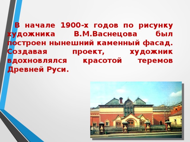  В начале 1900-х годов по рисунку художника В.М.Васнецова был построен нынешний каменный фасад. Создавая проект, художник вдохновлялся красотой теремов Древней Руси.  