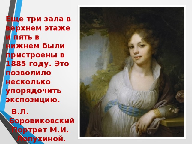 Еще три зала в верхнем этаже и пять в нижнем были пристроены в 1885 году. Это позволило несколько упорядочить экспозицию.  В.Л. Боровиковский  Портрет М.И. Лопухиной. 1797  