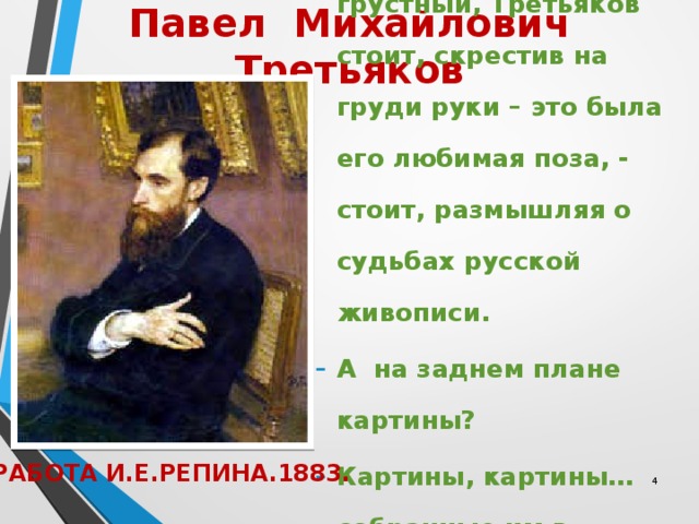 Павел Михайлович Третьяков   Спокойный, немного грустный, Третьяков стоит, скрестив на груди руки – это была его любимая поза, - стоит, размышляя о судьбах русской живописи. А на заднем плане картины? Картины, картины…собранные им в течение многих лет. РАБОТА И.Е.РЕПИНА.1883.  