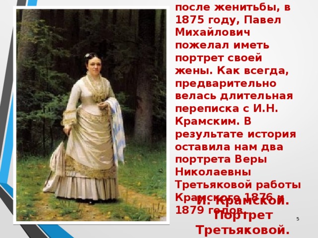  Через десять лет после женитьбы, в 1875 году, Павел Михайлович пожелал иметь портрет своей жены. Как всегда, предварительно велась длительная переписка с И.Н. Крамским. В результате история оставила нам два портрета Веры Николаевны Третьяковой работы Крамского 1876 и 1879 годов. И. Крамской. Портрет Третьяковой.  