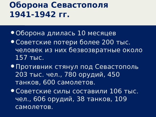 Оборона Севастополя 1941-1942 гг. Оборона длилась 10 месяцев Советские потери более 200 тыс. человек из них безвозвратные около 157 тыс. Противник стянул под Севастополь 203 тыс. чел., 780 орудий, 450 танков, 600 самолетов. Советские силы составили 106 тыс. чел., 606 орудий, 38 танков, 109 самолетов. 