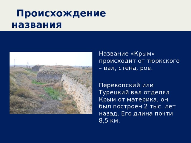 Происхождение названия Название «Крым» происходит от тюркского – вал, стена, ров. Перекопский или Турецкий вал отделял Крым от материка, он был построен 2 тыс. лет назад. Его длина почти 8,5 км. 