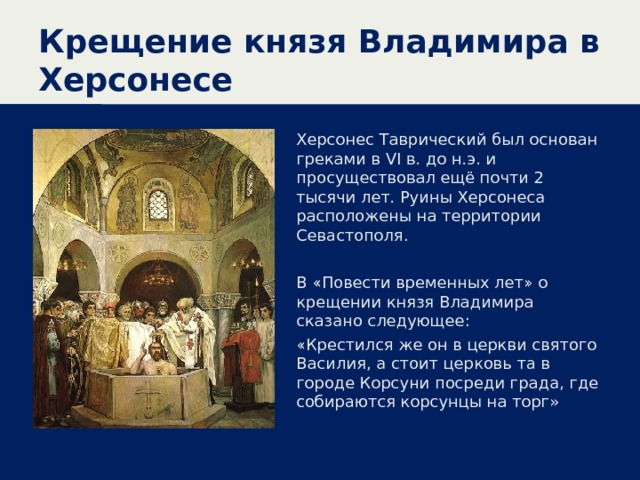 Крещение князя Владимира в Херсонесе Херсонес Таврический был основан греками в VI в. до н.э. и просуществовал ещё почти 2 тысячи лет. Руины Херсонеса расположены на территории Севастополя. В «Повести временных лет» о крещении князя Владимира сказано следующее: «Крестился же он в церкви святого Василия, а стоит церковь та в городе Корсуни посреди града, где собираются корсунцы на торг» 