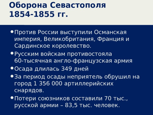 Оборона Севастополя 1854-1855 гг. Против России выступили Османская империя, Великобритания, Франция и Сардинское королевство. Русским войскам противостояла 60-тысячная англо-французская армия Осада длилась 349 дней За период осады неприятель обрушил на город 1 356 000 артиллерийских снарядов. Потери союзников составили 70 тыс., русской армии – 83,5 тыс. человек. 