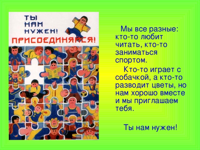  Мы все разные: кто-то любит читать, кто-то заниматься спортом.  Кто-то играет с собачкой, а кто-то разводит цветы, но нам хорошо вместе и мы приглашаем тебя.  Ты нам нужен! 