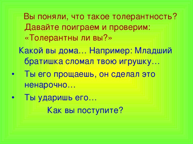  Вы поняли, что такое толерантность? Давайте поиграем и проверим: «Толерантны ли вы?»  Какой вы дома… Например: Младший братишка сломал твою игрушку… Ты его прощаешь, он сделал это ненарочно… Ты ударишь его…  Как вы поступите? 