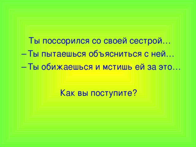  Ты поссорился со своей сестрой… Ты пытаешься объясниться с ней… Ты обижаешься и мстишь ей за это… Ты пытаешься объясниться с ней… Ты обижаешься и мстишь ей за это…  Как вы поступите? 