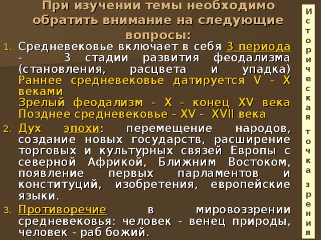 Историческая точка зрения При изучении темы необходимо обратить внимание на следующие вопросы:   Средневековье включает в себя 3 периода - 3 стадии развития феодализма (становления, расцвета и упадка)  Раннее средневековье датируется V - X веками  Зрелый феодализм - X - конец XV века  Позднее средневековье - XV - XVII века Дух эпохи : перемещение народов, создание новых государств, расширение торговых и культурных связей Европы с северной Африкой, Ближним Востоком, появление первых парламентов и конституций, изобретения, европейские языки. Противоречие в мировоззрении средневековья: человек - венец природы, человек - раб божий. 