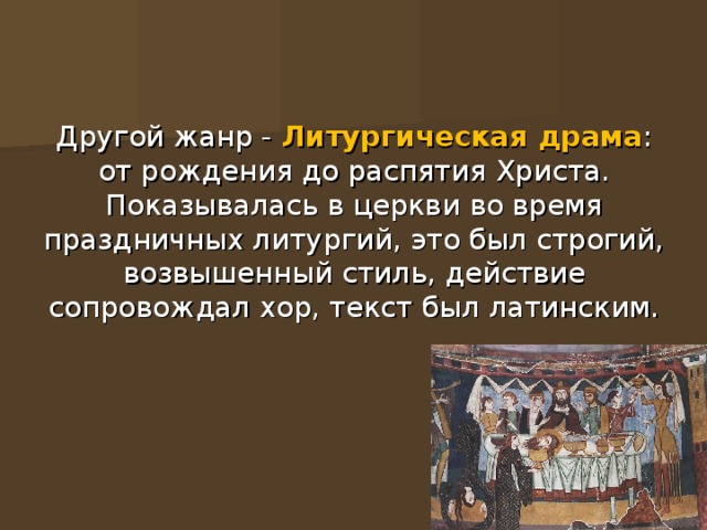 Другой жанр -  Литургическая драма : от рождения до распятия Христа.  Показывалась в церкви во время праздничных литургий, это был строгий, возвышенный стиль, действие сопровождал хор, текст был латинским. 