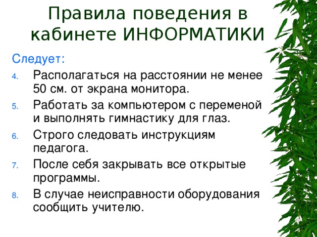 Правила поведения в кабинете ИНФОРМАТИКИ Следует: Располагаться на расстоянии не менее 50 см. от экрана монитора. Работать за компьютером с переменой и выполнять гимнастику для глаз. Строго следовать инструкциям педагога. После себя закрывать все открытые программы. В случае неисправности оборудования сообщить учителю. 
