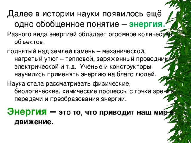 энергия. Разного вида энергией обладает огромное количество объектов: поднятый над землей камень – механической, нагретый утюг – тепловой, заряженный проводник – электрической и т.д. Ученые и конструкторы научились применять энергию на благо людей. Наука стала рассматривать физические, биологические, химические процессы с точки зрения передачи и преобразования энергии. Энергия  – это то, что приводит наш мир в движение.  
