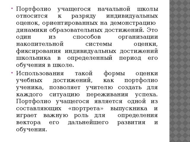 Портфолио учащегося начальной школы относится к разряду индивидуальных оценок, ориентированных на демонстрацию динамики образовательных достижений. Это один из способов организации накопительной системы оценки, фиксирования индивидуальных достижений школьника в определенный период его обучения в школе. Использования такой формы оценки учебных достижений, как портфолио ученика, позволяет учителю создать для каждого ситуацию переживания успеха. Портфолио учащегося является одной из составляющих «портрета» выпускника и играет важную роль для определения вектора его дальнейшего развития и обучения. 