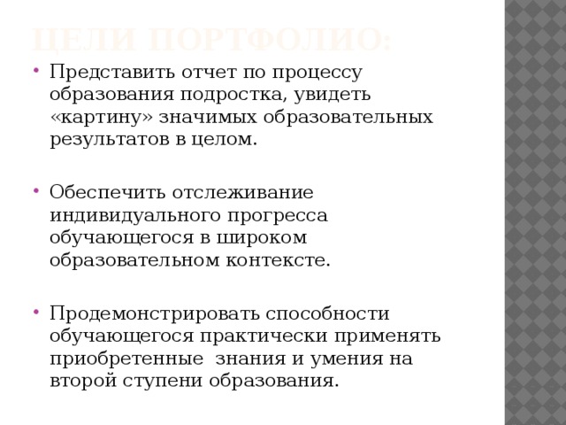 Цели портфолио: Представить отчет по процессу образования подростка, увидеть «картину» значимых образовательных результатов в целом. Обеспечить отслеживание индивидуального прогресса обучающегося в широком образовательном контексте. Продемонстрировать способности обучающегося практически применять приобретенные знания и умения на второй ступени образования. 