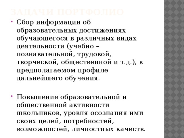Задачи портфолио Сбор информации об образовательных достижениях обучающегося в различных видах деятельности (учебно – познавательной, трудовой, творческой, общественной и т.д.), в предполагаемом профиле дальнейшего обучения. Повышение образовательной и общественной активности школьников, уровня осознания ими своих целей, потребностей, возможностей, личностных качеств. 