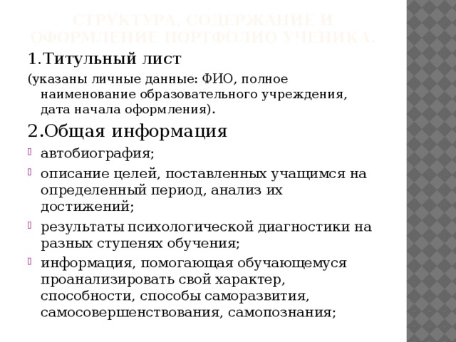 Структура, содержание и оформление портфолио ученика. 1.Титульный лист (указаны личные данные: ФИО, полное наименование образовательного учреждения, дата начала оформления). 2.Общая информация автобиография; описание целей, поставленных учащимся на определенный период, анализ их достижений; результаты психологической диагностики на разных ступенях обучения; информация, помогающая обучающемуся проанализировать свой характер, способности, способы саморазвития, самосовершенствования, самопознания; 
